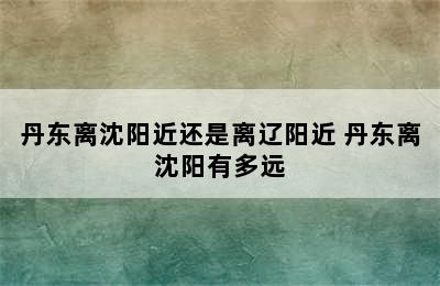 丹东离沈阳近还是离辽阳近 丹东离沈阳有多远